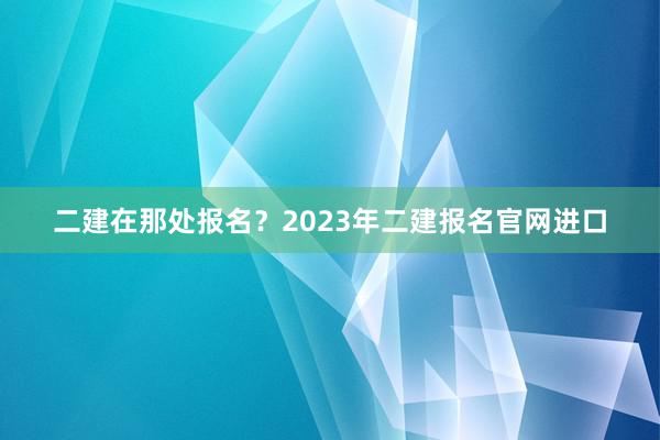 二建在那处报名？2023年二建报名官网进口