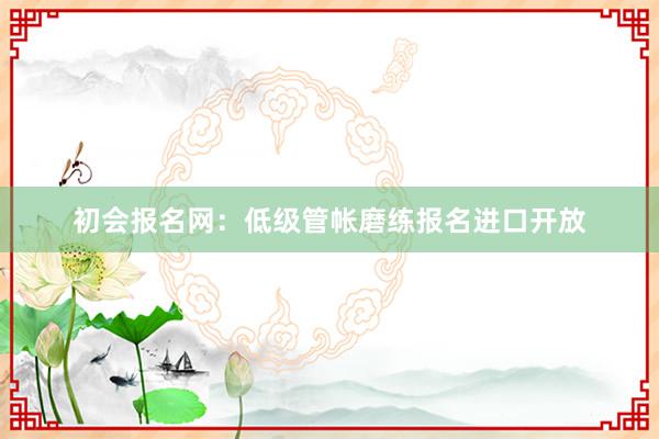 初会报名网：低级管帐磨练报名进口开放
