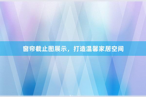窗帘截止图展示，打造温馨家居空间