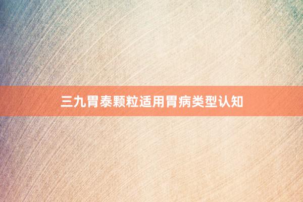 三九胃泰颗粒适用胃病类型认知